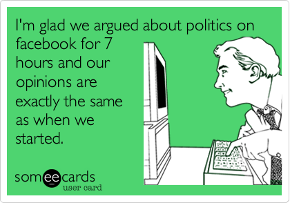 I'm glad we argued about politics on facebook for 7
hours and our
opinions are
exactly the same
as when we
started.