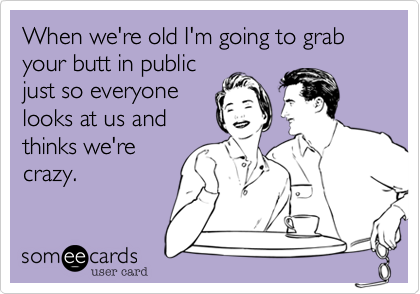 When we're old I'm going to grab your butt in public
just so everyone
looks at us and
thinks we're
crazy.