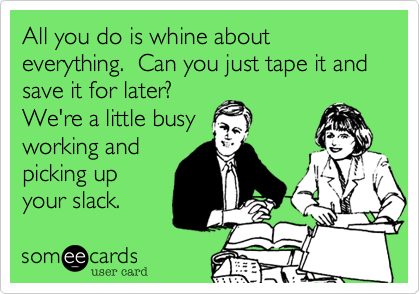 All you do is whine about everything.  Can you just tape it and save it for later? 
We're a little busy
working and
picking up
your slack.