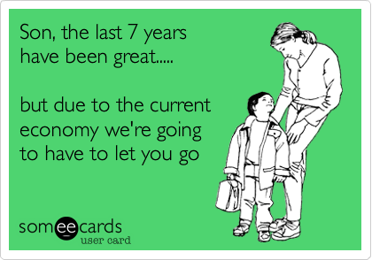 Son, the last 7 years 
have been great.....

but due to the current
economy we're going 
to have to let you go
 