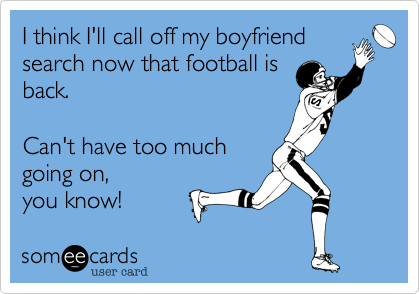 I think I'll call off my boyfriendsearch now that football isback.Can't have too muchgoing on,  you know!