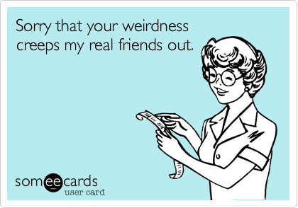 Sorry that your weirdness
creeps my real friends out.