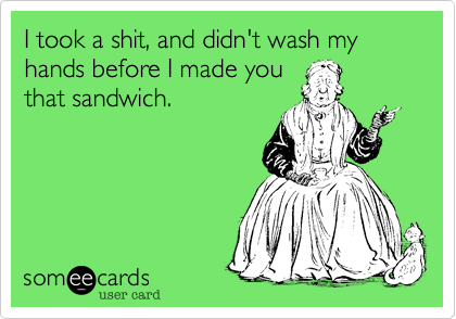 I took a shit, and didn't wash my hands before I made you
that sandwich. 