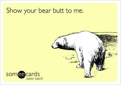 Show your bear butt to me.
