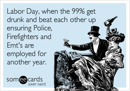 Labor Day, when the 99% get drunk and beat each other up
ensuring Police,
Firefighters and
Emt's are
employed for
another year.