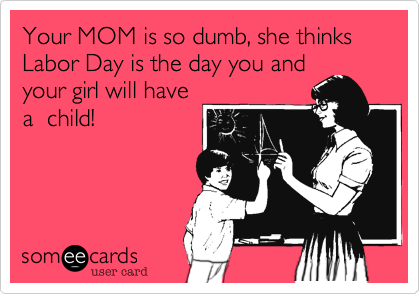 Your MOM is so dumb, she thinks Labor Day is the day you and
your girl will have
a  child!