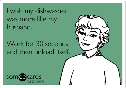 I wish my dishwasher
was more like my
husband.

Work for 30 seconds
and then unload itself.