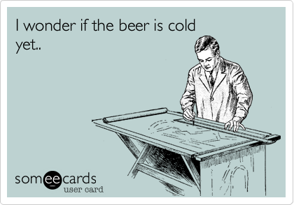 I wonder if the beer is cold
yet..