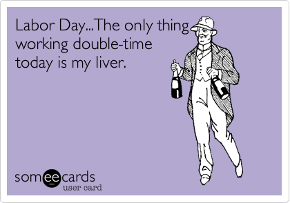 Labor Day...The only thing
working double-time
today is my liver.