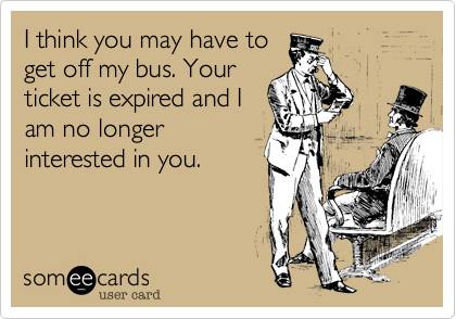 I think you may have to
get off my bus. Your
ticket is expired and I
am no longer
interested in you.