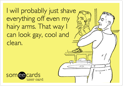 I will probablly just shave
everything off even my
hairy arms. That way I
can look gay, cool and
clean.
