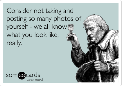 Consider not taking and
posting so many photos of
yourself - we all know
what you look like,
really.