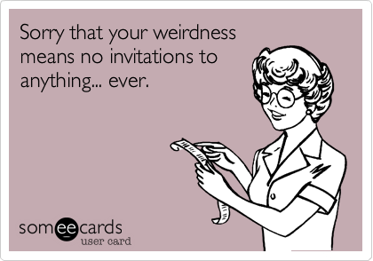 Sorry that your weirdness
means no invitations to
anything... ever.