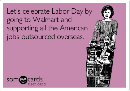 Let's celebrate Labor Day by
going to Walmart and
supporting all the American
jobs outsourced overseas.