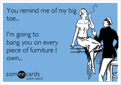 You remind me of my big
toe...    

I'm going to
bang you on every
piece of furniture I 
own...