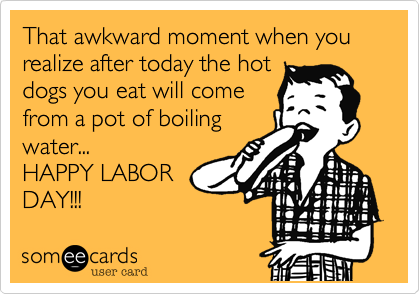 That awkward moment when you realize after today the hot
dogs you eat will come
from a pot of boiling
water...
HAPPY LABOR
DAY!!!