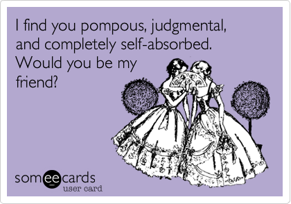 I find you pompous, judgmental, and completely self-absorbed. Would you be my
friend? 
