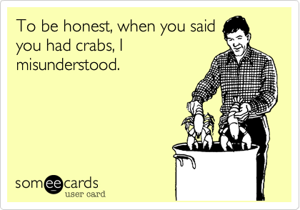 To be honest, when you said
you had crabs, I
misunderstood.