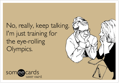 

No, really, keep talking.
I'm just training for
the eye-rolling
Olympics.