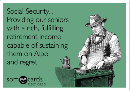 Social Security... 
Providing our seniors
with a rich, fulfilling
retirement income
capable of sustaining
them on Alpo
and regret