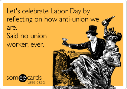 Let's celebrate Labor Day by reflecting on how anti-union we
are. 
Said no union
worker, ever.