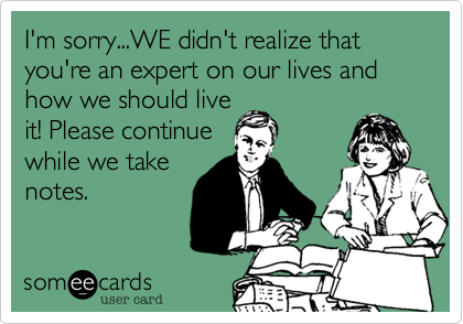 I'm sorry...WE didn't realize that you're an expert on our lives and how we should live
it! Please continue
while we take
notes.
