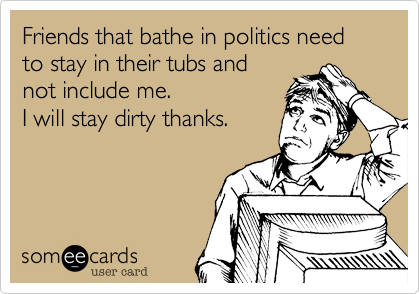 Friends that bathe in politics need to stay in their tubs and
not include me.
I will stay dirty thanks.