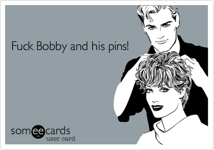 

Fuck Bobby and his pins!