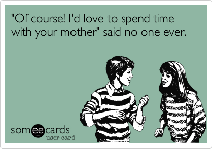 "Of course! I'd love to spend time with your mother" said no one ever.