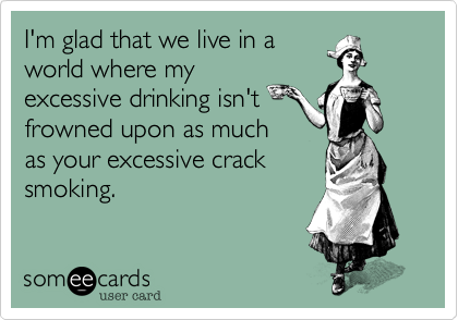 I'm glad that we live in a
world where my
excessive drinking isn't
frowned upon as much
as your excessive crack
smoking.