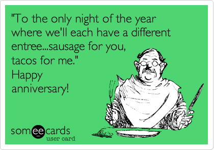 "To the only night of the year where we'll each have a different entree...sausage for you, 
tacos for me." 
Happy
anniversary!