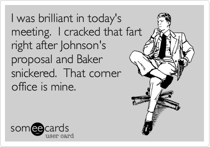 I was brilliant in today's
meeting.  I cracked that fart
right after Johnson's
proposal and Baker
snickered.  That corner
office is mine.