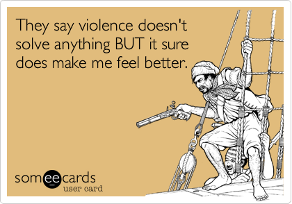 They say violence doesn't
solve anything BUT it sure
does make me feel better.