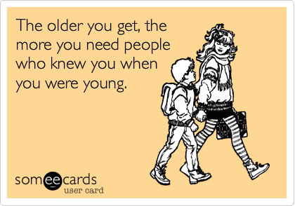 The older you get, the
more you need people
who knew you when
you were young.