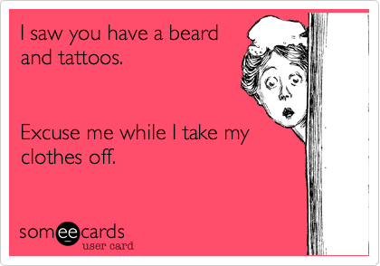 I saw you have a beard
and tattoos.   


Excuse me while I take my
clothes off. 