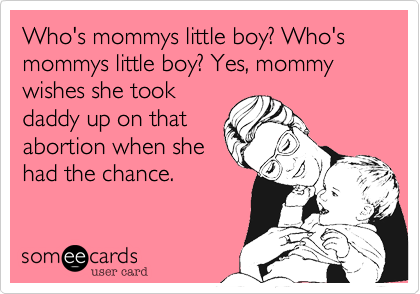 Who's mommys little boy? Who's mommys little boy? Yes, mommy wishes she took
daddy up on that
abortion when she
had the chance.