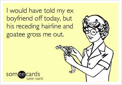 I would have told my ex
boyfriend off today, but
his receding hairline and
goatee gross me out.  