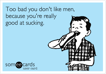 Too bad you don't like men, because you're really
good at sucking.