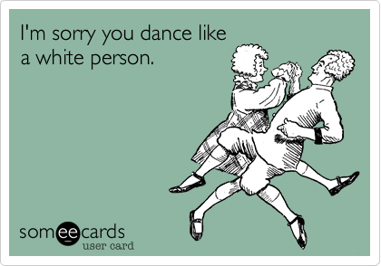 I'm sorry you dance like
a white person.