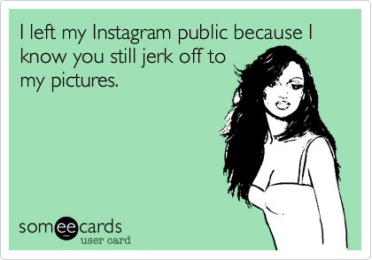 I left my Instagram public because I know you still jerk off to
my pictures.
