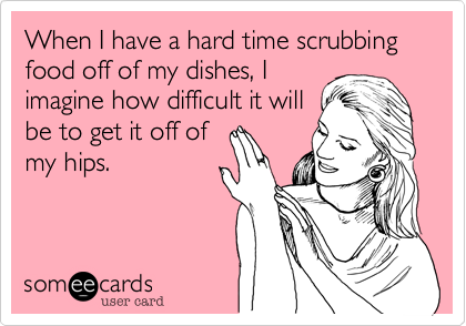 When I have a hard time scrubbing food off of my dishes, I
imagine how difficult it will
be to get it off of
my hips.
