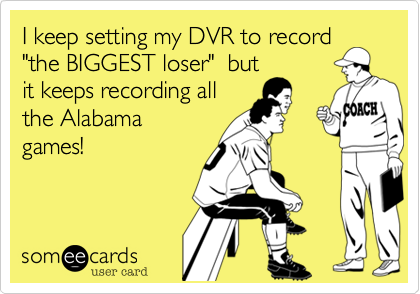 I keep setting my DVR to record "the BIGGEST loser"  but
it keeps recording all
the Alabama
games! 