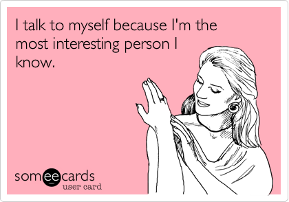 I talk to myself because I'm the most interesting person I
know.