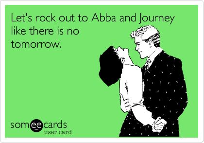 Let's rock out to Abba and Journey like there is no
tomorrow. 