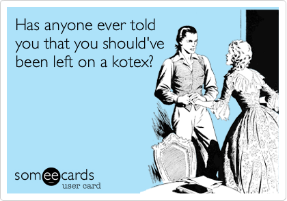 Has anyone ever told
you that you should've
been left on a kotex?
