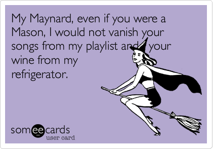 My Maynard, even if you were a Mason, I would not vanish your songs from my playlist and   your
wine from my
refrigerator.