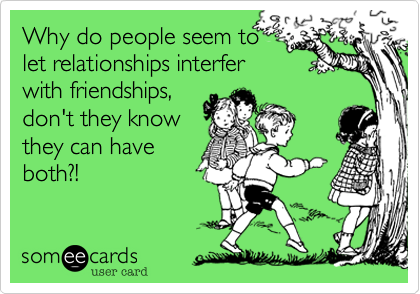 Why do people seem to
let relationships interfer
with friendships,
don't they know
they can have
both?!