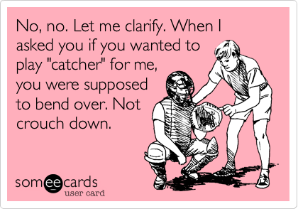 No, no. Let me clarify. When I asked you if you wanted to
play "catcher" for me,
you were supposed
to bend over. Not
crouch down.