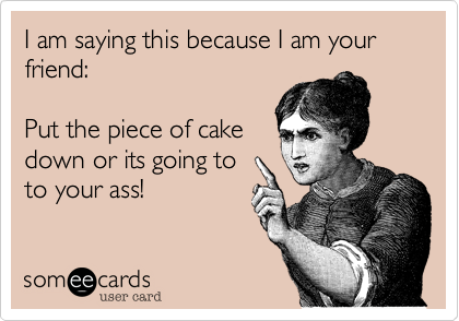 I am saying this because I am your friend:
  
Put the piece of cake
down or its going to
to your ass!