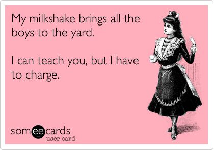 My milkshake brings all the
boys to the yard.

I can teach you, but I have
to charge.